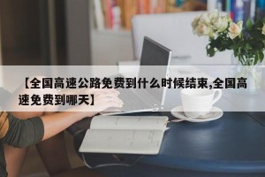 【全国高速公路免费到什么时候结束,全国高速免费到哪天】