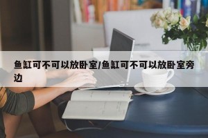 鱼缸可不可以放卧室/鱼缸可不可以放卧室旁边