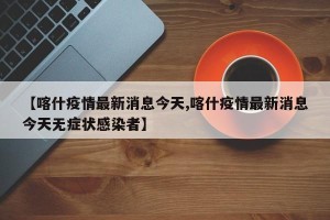 【喀什疫情最新消息今天,喀什疫情最新消息今天无症状感染者】