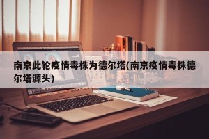 南京此轮疫情毒株为德尔塔(南京疫情毒株德尔塔源头)