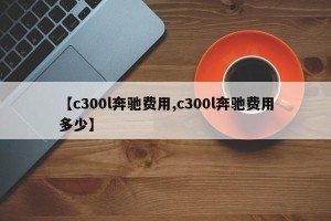 【c300l奔驰费用,c300l奔驰费用多少】