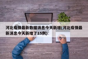 河北疫情最新数据消息今天新增(河北疫情最新消息今天新增了15例)