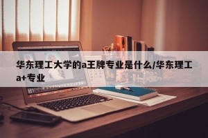 华东理工大学的a王牌专业是什么/华东理工a+专业
