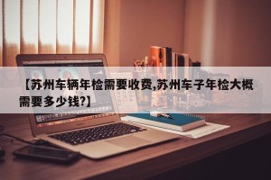 【苏州车辆年检需要收费,苏州车子年检大概需要多少钱?】