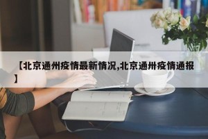 【北京通州疫情最新情况,北京通卅疫情通报】