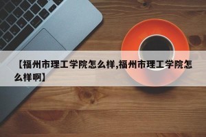 【福州市理工学院怎么样,福州市理工学院怎么样啊】