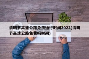 清明节高速公路免费通行时间2022(清明节高速公路免费吗时间)