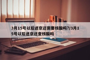 3月15号以后进京还需要核酸吗?/3月15号以后进京还查核酸吗