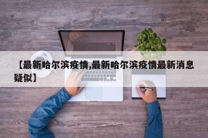 【最新哈尔滨疫情,最新哈尔滨疫情最新消息疑似】