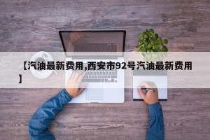 【汽油最新费用,西安市92号汽油最新费用】