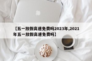 【五一放假高速免费吗2023年,2021年五一放假高速免费吗】