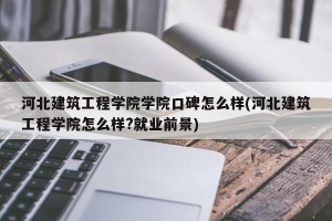 河北建筑工程学院学院口碑怎么样(河北建筑工程学院怎么样?就业前景)