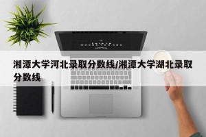 湘潭大学河北录取分数线/湘潭大学湖北录取分数线