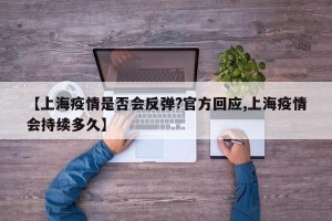 【上海疫情是否会反弹?官方回应,上海疫情会持续多久】